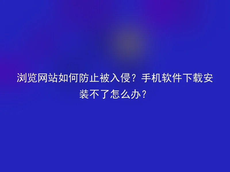 How to prevent intrusions when browsing a website? What should I do if my mobile phone software cannot be downloaded and installed?